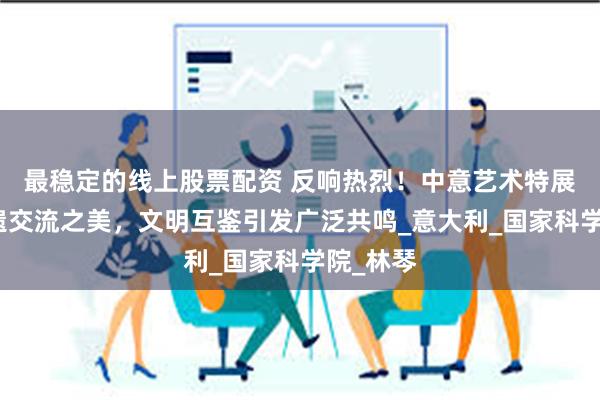 最稳定的线上股票配资 反响热烈！中意艺术特展绘就非遗交流之美，文明互鉴引发广泛共鸣_意大利_国家科学院_林琴