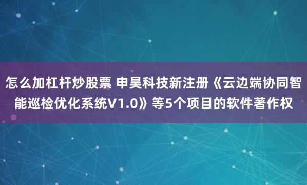 怎么加杠杆炒股票 申昊科技新注册《云边端协同智能巡检优化系统V1.0》等5个项目的软件著作权